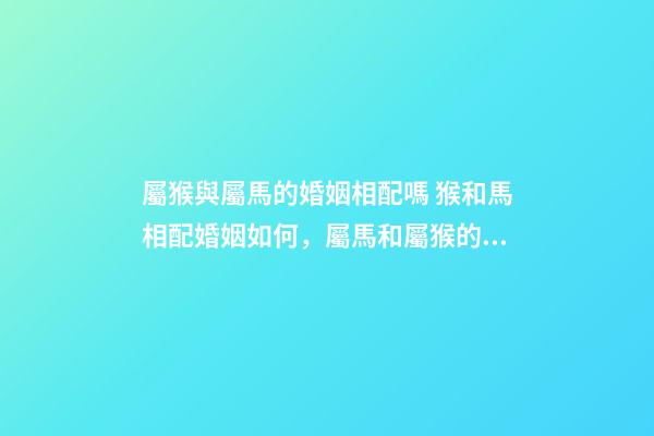屬猴與屬馬的婚姻相配嗎 猴和馬相配婚姻如何，屬馬和屬猴的婚姻好嗎